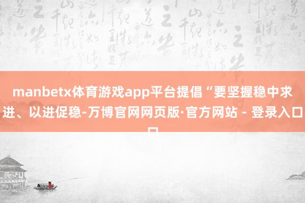 manbetx体育游戏app平台提倡“要坚握稳中求进、以进促稳-万博官网网页版·官方网站 - 登录入口