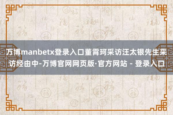 万博manbetx登录入口董霄珂采访汪太银先生采访经由中-万博官网网页版·官方网站 - 登录入口