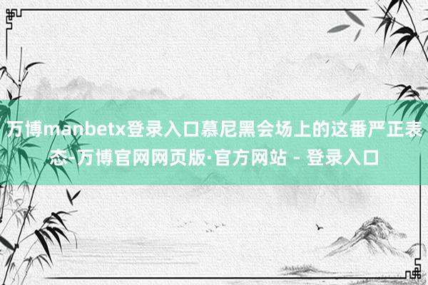 万博manbetx登录入口慕尼黑会场上的这番严正表态-万博官网网页版·官方网站 - 登录入口
