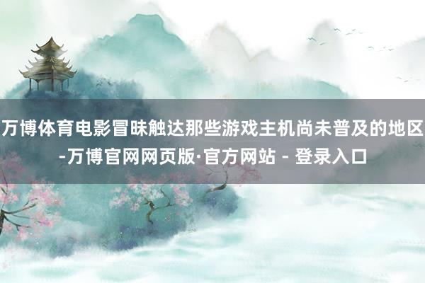 万博体育电影冒昧触达那些游戏主机尚未普及的地区-万博官网网页版·官方网站 - 登录入口