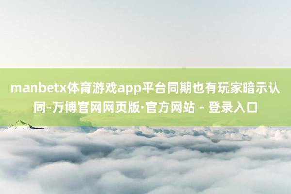 manbetx体育游戏app平台同期也有玩家暗示认同-万博官网网页版·官方网站 - 登录入口