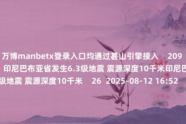 万博manbetx登录入口均通过甚山引擎接入 209 2025-08-22 14:39 印尼巴布亚省发生6.3级地震 震源深度10千米印尼巴布亚省发生6.3级地震 震源深度10千米 26 2025-08-12 16:52 印尼伊里安查亚省近邻发生6.6级傍边地震印尼伊里安查亚省近邻发生6.6级傍边地震 19 2025-08-12 16:40 一财最热 点击关闭-万博官网网页版·官方网站 - 登录入口