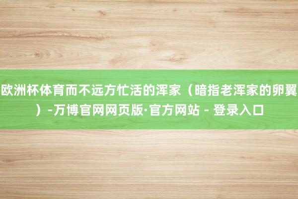 欧洲杯体育而不远方忙活的浑家（暗指老浑家的卵翼）-万博官网网页版·官方网站 - 登录入口