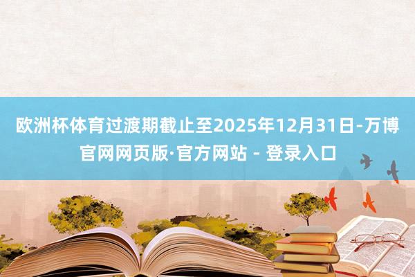 欧洲杯体育过渡期截止至2025年12月31日-万博官网网页版·官方网站 - 登录入口