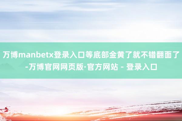 万博manbetx登录入口等底部金黄了就不错翻面了-万博官网网页版·官方网站 - 登录入口