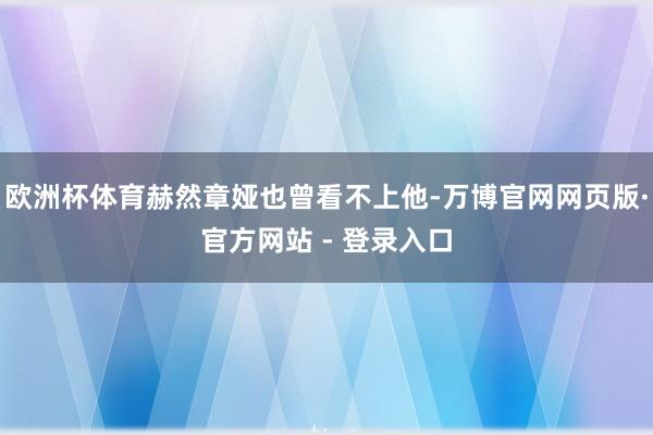 欧洲杯体育赫然章娅也曾看不上他-万博官网网页版·官方网站 - 登录入口