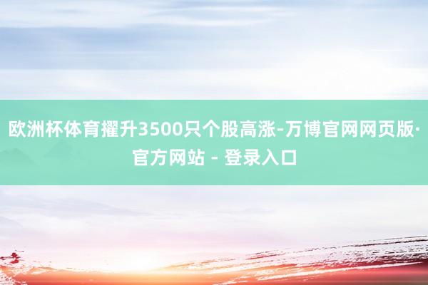 欧洲杯体育擢升3500只个股高涨-万博官网网页版·官方网站 - 登录入口