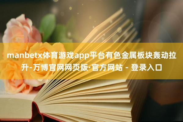 manbetx体育游戏app平台有色金属板块轰动拉升-万博官网网页版·官方网站 - 登录入口