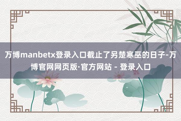 万博manbetx登录入口截止了另楚寒巫的日子-万博官网网页版·官方网站 - 登录入口