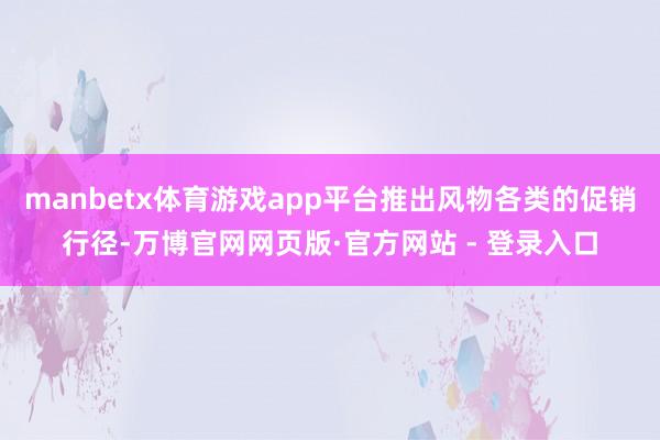 manbetx体育游戏app平台推出风物各类的促销行径-万博官网网页版·官方网站 - 登录入口