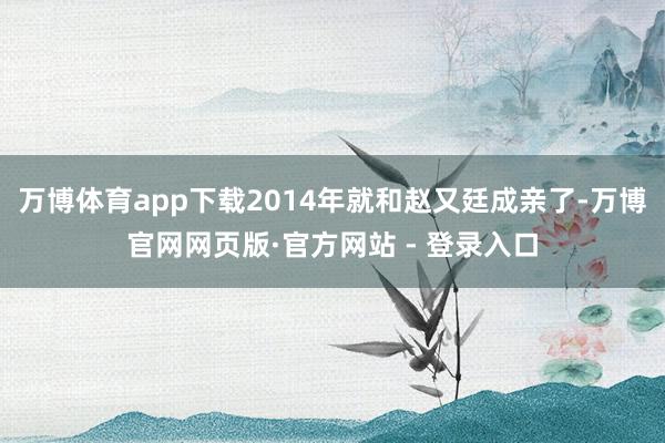 万博体育app下载2014年就和赵又廷成亲了-万博官网网页版·官方网站 - 登录入口