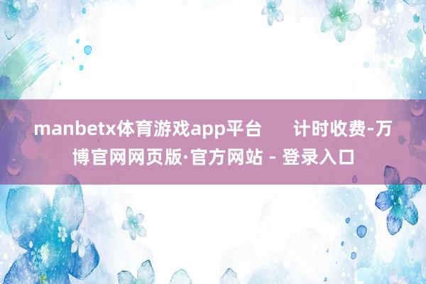 manbetx体育游戏app平台      计时收费-万博官网网页版·官方网站 - 登录入口
