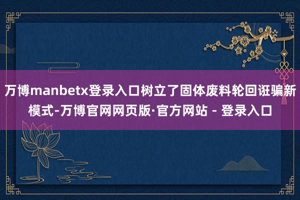 万博manbetx登录入口树立了固体废料轮回诳骗新模式-万博官网网页版·官方网站 - 登录入口