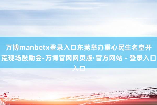 万博manbetx登录入口东莞举办重心民生名堂开荒现场鼓励会-万博官网网页版·官方网站 - 登录入口