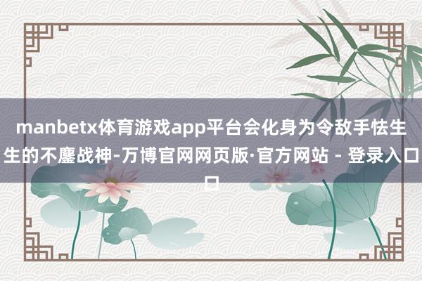 manbetx体育游戏app平台会化身为令敌手怯生生的不鏖战神-万博官网网页版·官方网站 - 登录入口