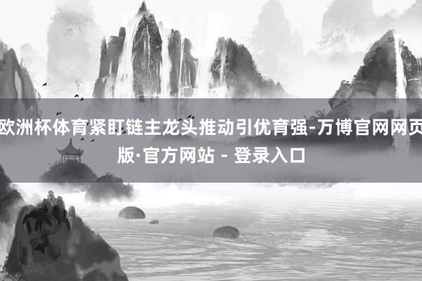欧洲杯体育紧盯链主龙头推动引优育强-万博官网网页版·官方网站 - 登录入口