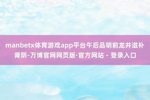 manbetx体育游戏app平台午后品明前龙井滋补肾阴-万博官网网页版·官方网站 - 登录入口