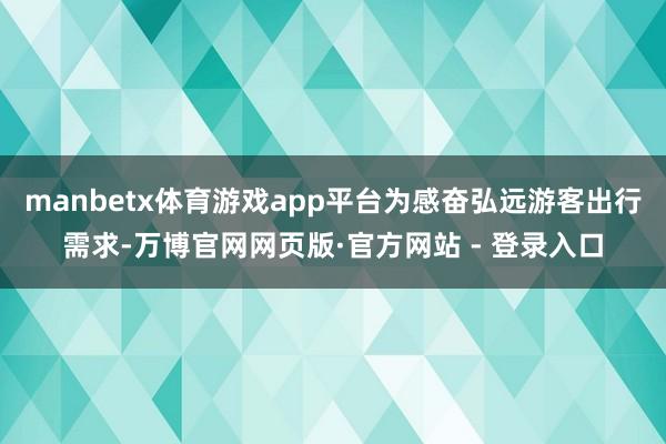 manbetx体育游戏app平台为感奋弘远游客出行需求-万博官网网页版·官方网站 - 登录入口