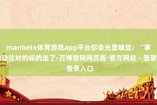 manbetx体育游戏app平台你会光显嗅觉：“事情启动往对的标的走了-万博官网网页版·官方网站 - 登录入口