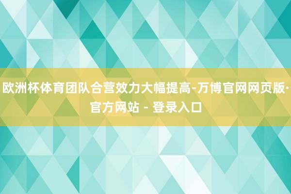 欧洲杯体育团队合营效力大幅提高-万博官网网页版·官方网站 - 登录入口