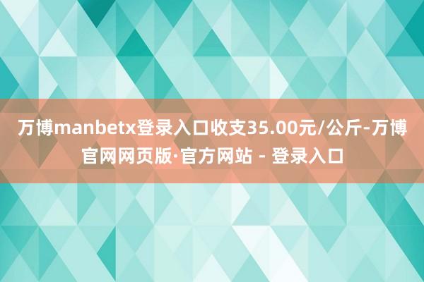 万博manbetx登录入口收支35.00元/公斤-万博官网网页版·官方网站 - 登录入口