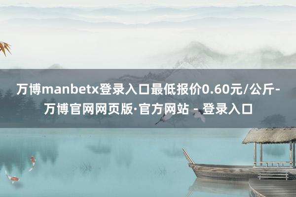 万博manbetx登录入口最低报价0.60元/公斤-万博官网网页版·官方网站 - 登录入口