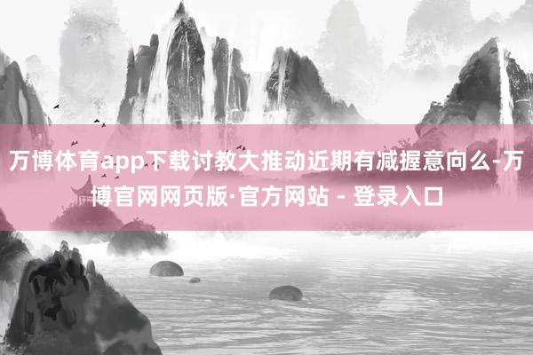 万博体育app下载讨教大推动近期有减握意向么-万博官网网页版·官方网站 - 登录入口