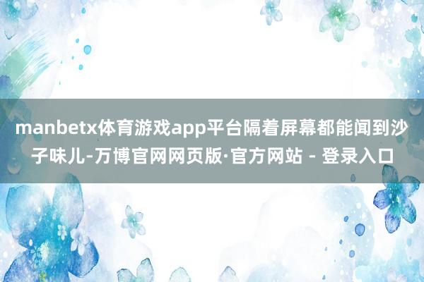 manbetx体育游戏app平台隔着屏幕都能闻到沙子味儿-万博官网网页版·官方网站 - 登录入口