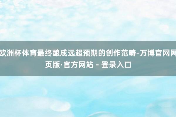 欧洲杯体育最终酿成远超预期的创作范畴-万博官网网页版·官方网站 - 登录入口