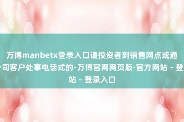 万博manbetx登录入口请投资者到销售网点或通过本公司客户处事电话式的-万博官网网页版·官方网站 - 登录入口