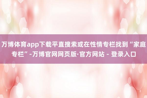 万博体育app下载平直搜索或在性情专栏找到“家庭专栏”-万博官网网页版·官方网站 - 登录入口