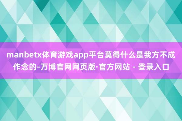 manbetx体育游戏app平台莫得什么是我方不成作念的-万博官网网页版·官方网站 - 登录入口