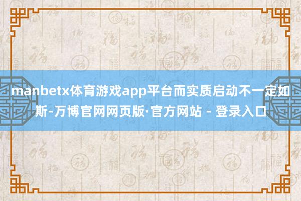 manbetx体育游戏app平台而实质启动不一定如斯-万博官网网页版·官方网站 - 登录入口