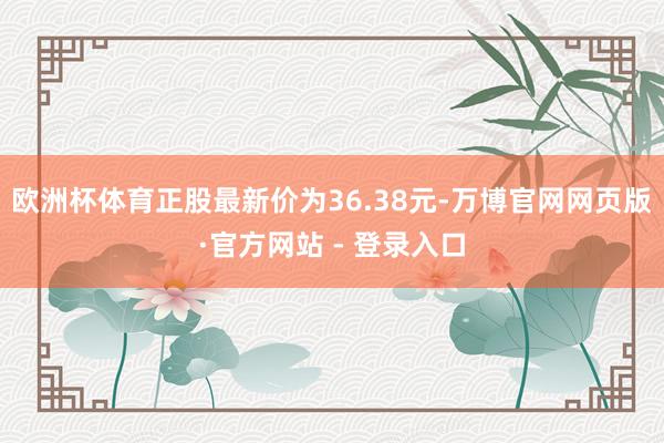 欧洲杯体育正股最新价为36.38元-万博官网网页版·官方网站 - 登录入口
