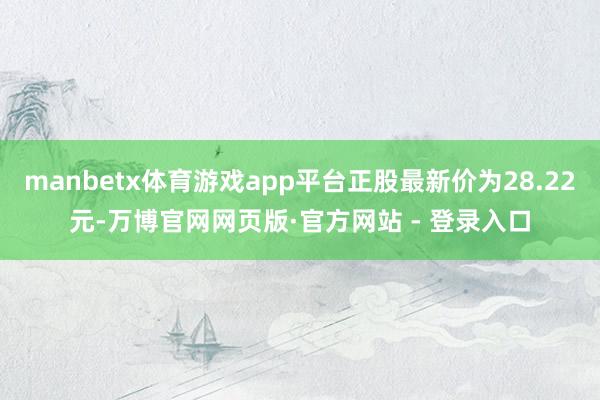 manbetx体育游戏app平台正股最新价为28.22元-万博官网网页版·官方网站 - 登录入口
