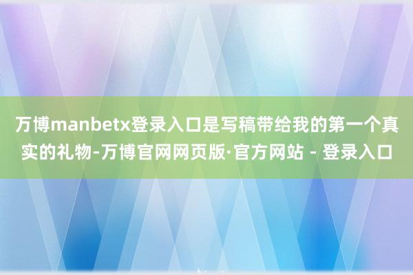 万博manbetx登录入口是写稿带给我的第一个真实的礼物-万博官网网页版·官方网站 - 登录入口