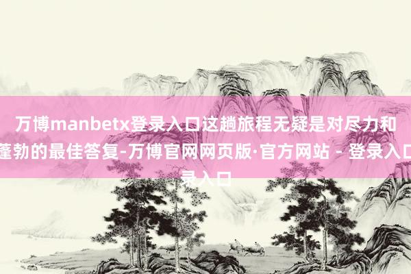 万博manbetx登录入口这趟旅程无疑是对尽力和蓬勃的最佳答复-万博官网网页版·官方网站 - 登录入口