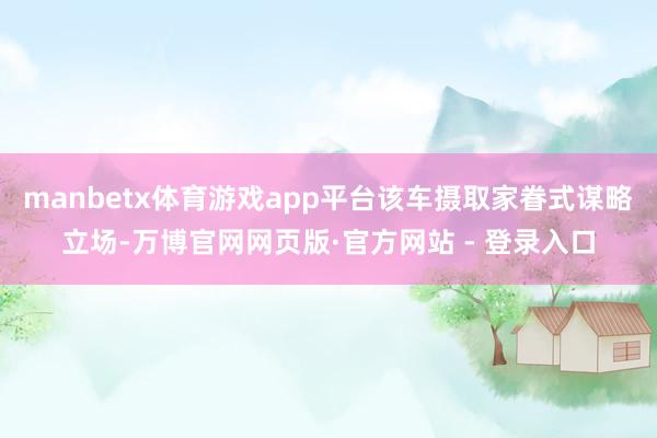 manbetx体育游戏app平台该车摄取家眷式谋略立场-万博官网网页版·官方网站 - 登录入口