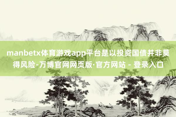 manbetx体育游戏app平台是以投资国债并非莫得风险-万博官网网页版·官方网站 - 登录入口