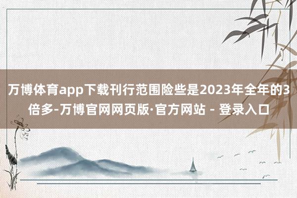 万博体育app下载刊行范围险些是2023年全年的3倍多-万博官网网页版·官方网站 - 登录入口