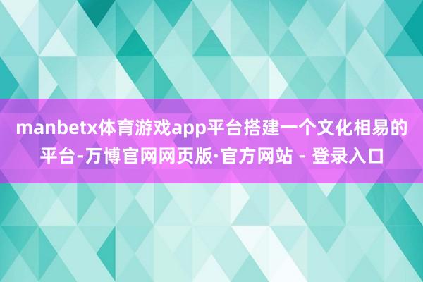 manbetx体育游戏app平台搭建一个文化相易的平台-万博官网网页版·官方网站 - 登录入口