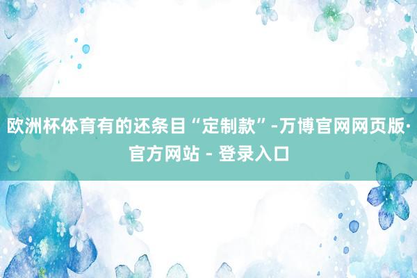 欧洲杯体育有的还条目“定制款”-万博官网网页版·官方网站 - 登录入口