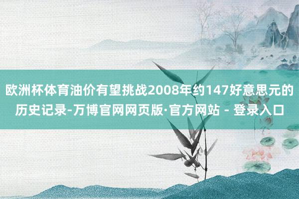 欧洲杯体育油价有望挑战2008年约147好意思元的历史记录-万博官网网页版·官方网站 - 登录入口