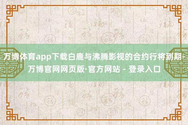 万博体育app下载白鹿与沸腾影视的合约行将到期-万博官网网页版·官方网站 - 登录入口