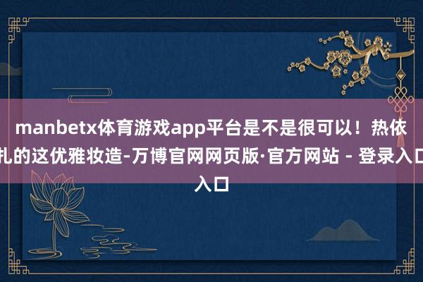 manbetx体育游戏app平台是不是很可以!热依扎的这优雅妆造-万博官网网页版·官方网站 - 登录入口