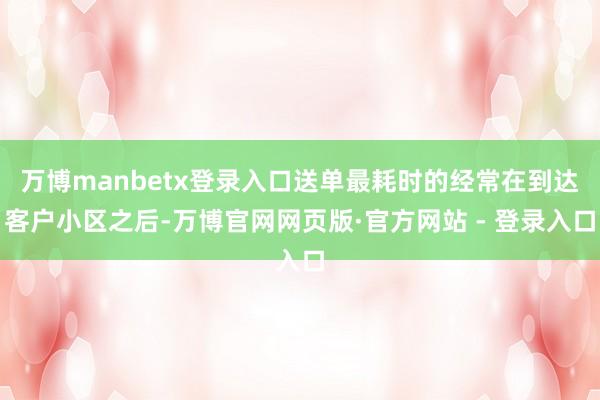 万博manbetx登录入口送单最耗时的经常在到达客户小区之后-万博官网网页版·官方网站 - 登录入口