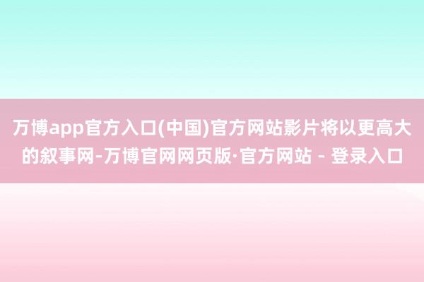 万博app官方入口(中国)官方网站影片将以更高大的叙事网-万博官网网页版·官方网站 - 登录入口