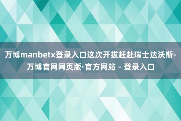 万博manbetx登录入口这次开拔赶赴瑞士达沃斯-万博官网网页版·官方网站 - 登录入口