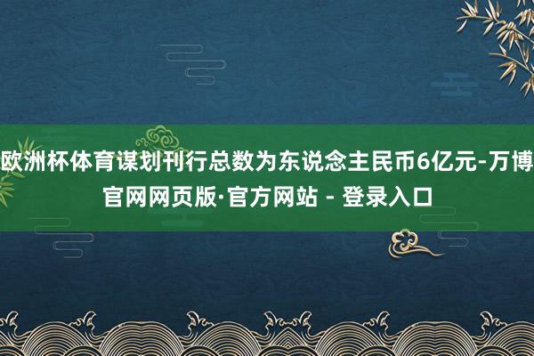 欧洲杯体育谋划刊行总数为东说念主民币6亿元-万博官网网页版·官方网站 - 登录入口