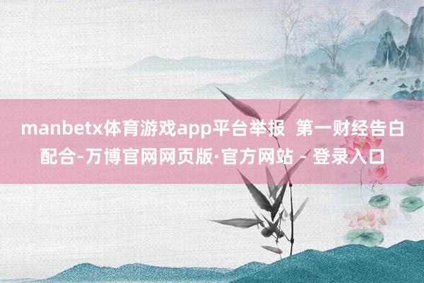 manbetx体育游戏app平台举报  第一财经告白配合-万博官网网页版·官方网站 - 登录入口